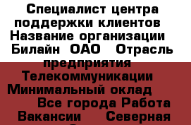 Специалист центра поддержки клиентов › Название организации ­ Билайн, ОАО › Отрасль предприятия ­ Телекоммуникации › Минимальный оклад ­ 37 300 - Все города Работа » Вакансии   . Северная Осетия